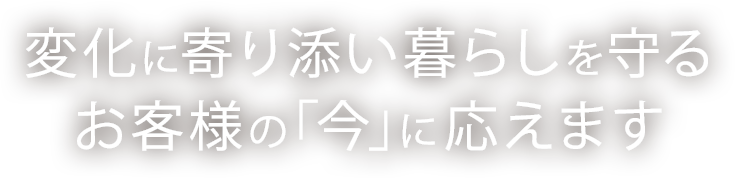 変化に寄り添い暮らしを守るお客様の「今」に応えます